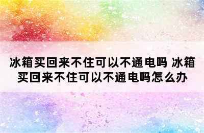 冰箱买回来不住可以不通电吗 冰箱买回来不住可以不通电吗怎么办